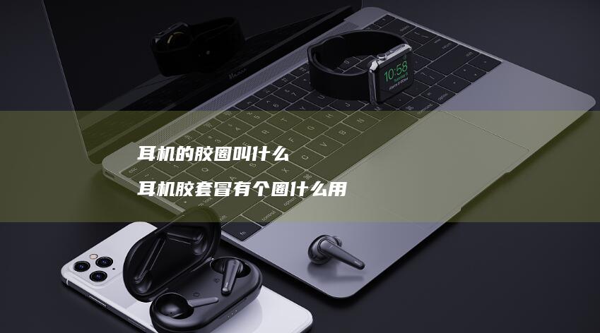 耳机的胶圈叫什么 耳机胶套冒有个圈什么用