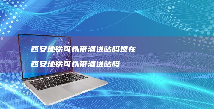 西安地铁可以带酒进站吗现在 西安地铁可以带酒进站吗