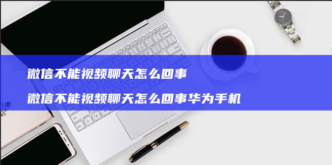 微信不能视频聊天怎么回事 微信不能视频聊天怎么回事华为手机