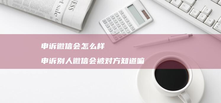 申诉微信会怎么样 申诉别人微信会被对方知道嘛