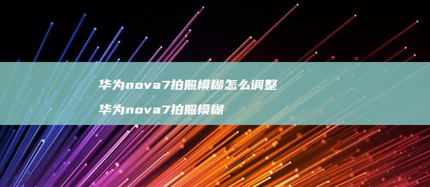 华为nova7拍照模糊怎么调整 华为nova7拍照模糊