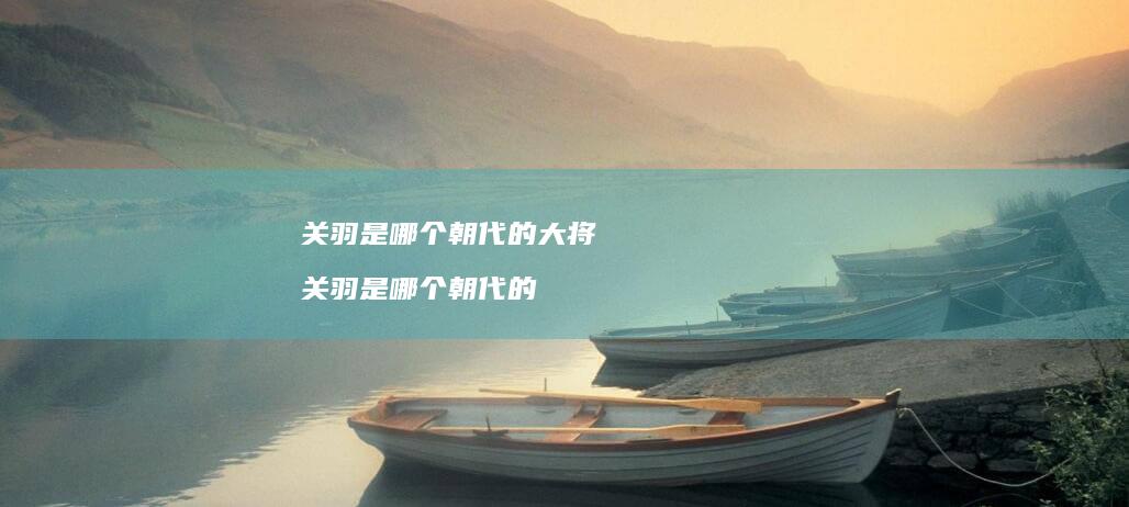 关羽是哪个朝代的大将关羽是哪个朝代的
