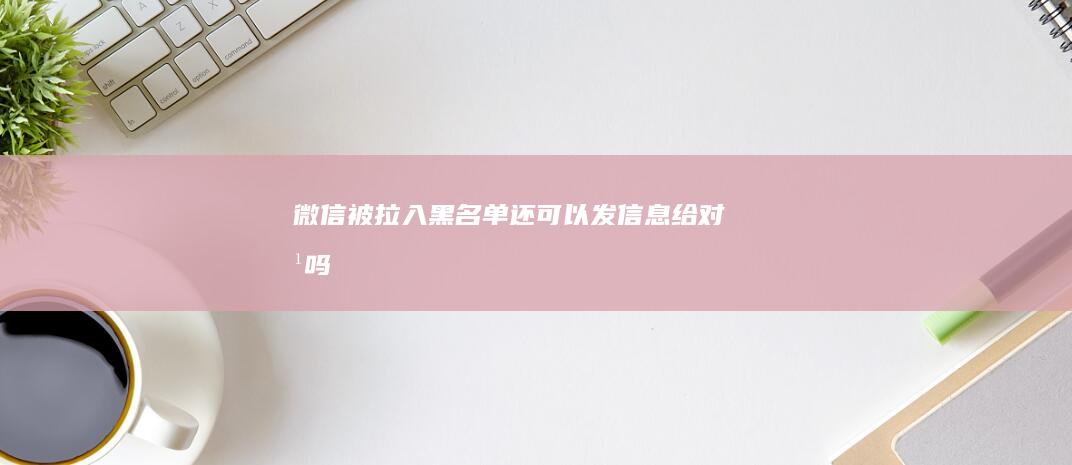 微信被拉入黑名单还可以发信息给对方吗
