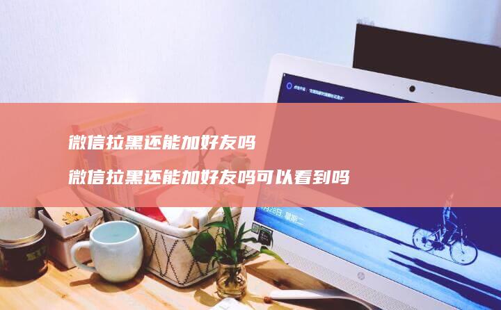 微信拉黑还能加好友吗 微信拉黑还能加好友吗可以看到吗