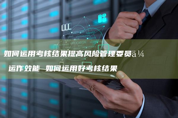 如何运用考核结果提高风险管理委员会运作效能如