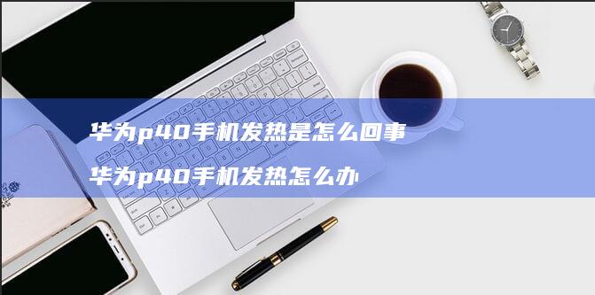 华为p40手机发热是怎么回事 华为p40手机发热怎么办