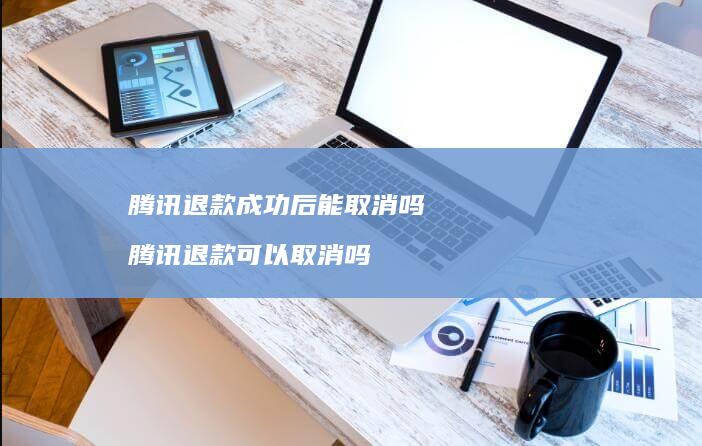 腾讯退款成功后能取消吗 腾讯退款可以取消吗