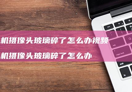 摄像头玻璃碎了怎么办视频摄像头玻璃碎