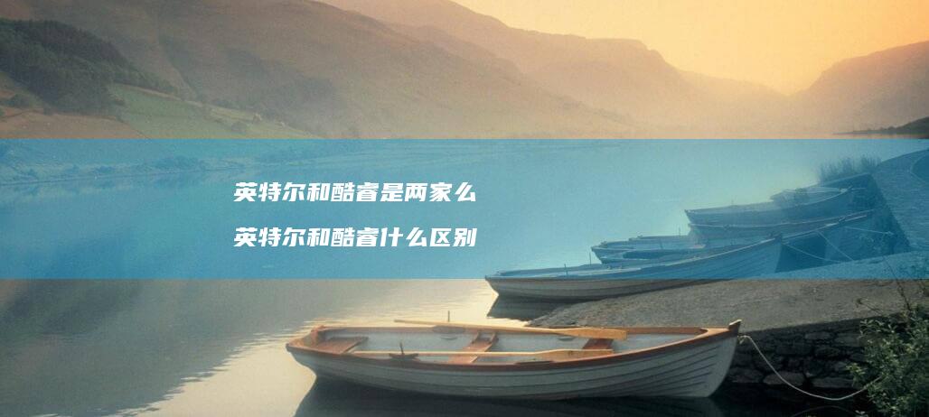 英特尔和酷睿是两家么 英特尔和酷睿什么区别
