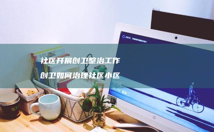 社区开展创卫整治工作创卫如何治理社区小区