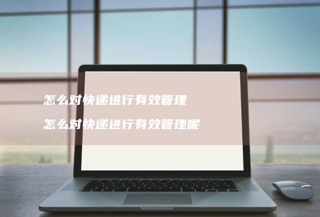 怎么对快递进行有效管理怎么对快递进行有效管理