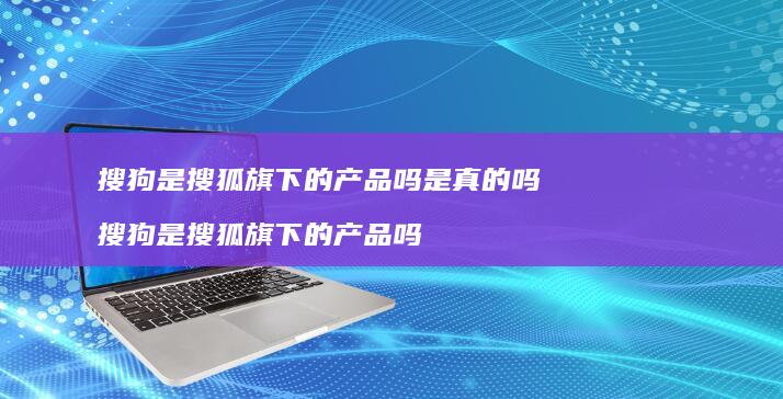 搜狗是搜狐旗下的产品吗是真的吗 搜狗是搜狐旗下的产品吗