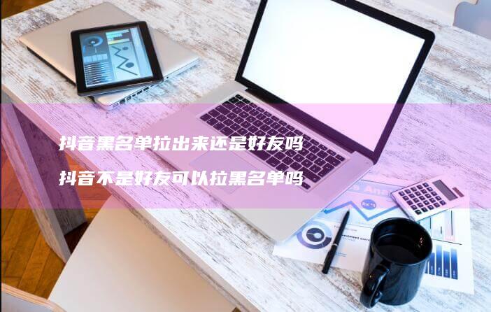 抖音黑名单拉出来还是好友吗 抖音不是好友可以拉黑名单吗