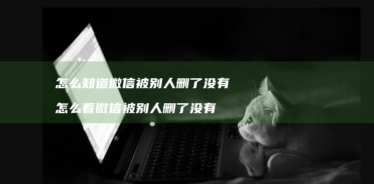 怎么知道微信被别人删了没有 怎么看微信被别人删了没有