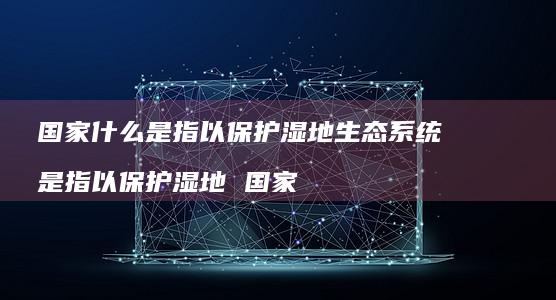 国家什么是指以保护湿地生态系统 是指以保护湿地 国家