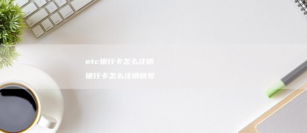 etc银行卡怎么注销 银行卡怎么注销账号