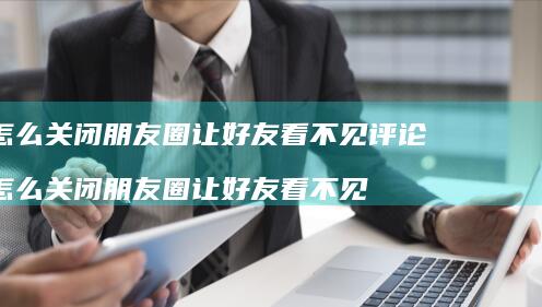 怎么关闭朋友圈让好友看不见评论 怎么关闭朋友圈让好友看不见