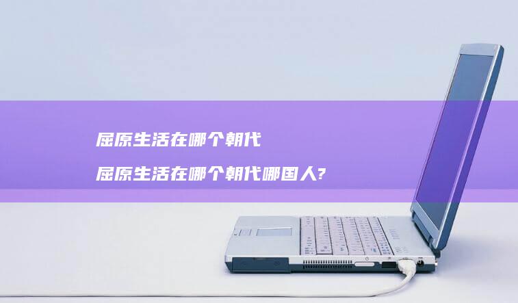 屈原生活在哪个朝代 屈原生活在哪个朝代哪国人?