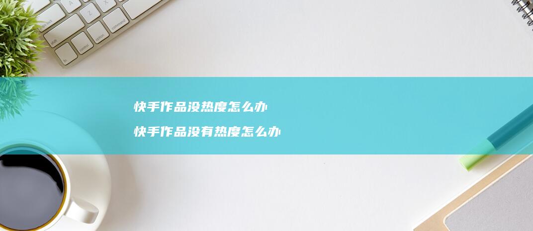 快手作品没热度怎么办快手作品没有热度怎么办