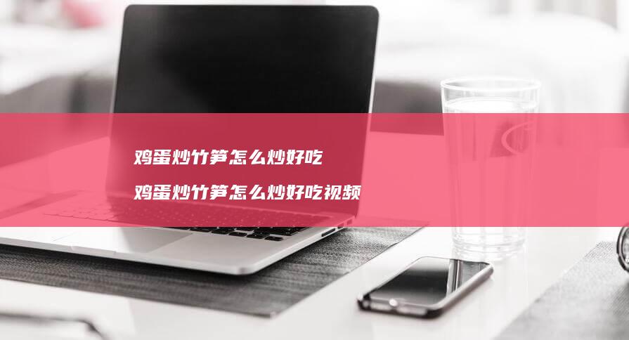 鸡蛋炒竹笋怎么炒好吃 鸡蛋炒竹笋怎么炒好吃视频