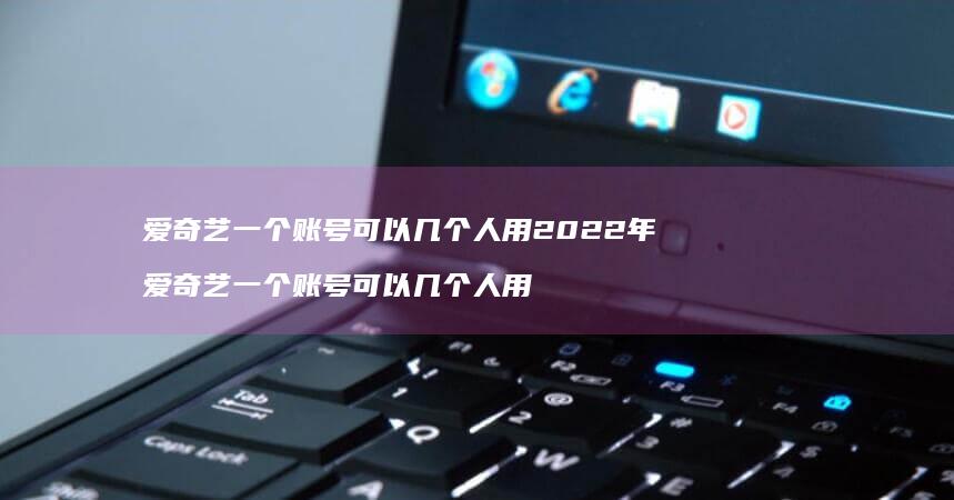 爱奇艺一个账号可以几个人用2022年 爱奇艺一个账号可以几个人用