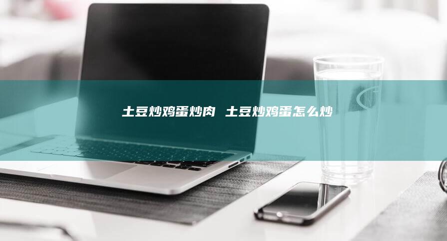 土豆炒鸡蛋炒肉 土豆炒鸡蛋怎么炒
