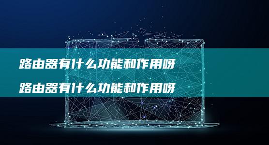 路由器有什么功能和作用呀 路由器有什么功能和作用呀