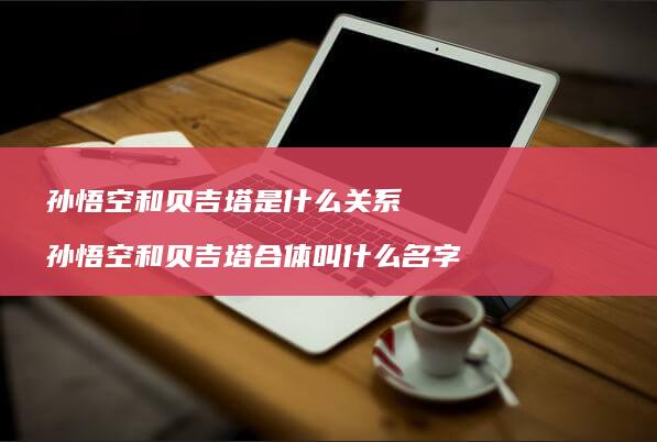 孙悟空和贝吉塔是什么关系 孙悟空和贝吉塔合体叫什么名字