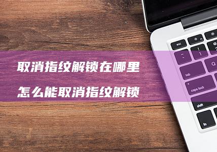 取消指纹解锁在哪里 怎么能取消指纹解锁