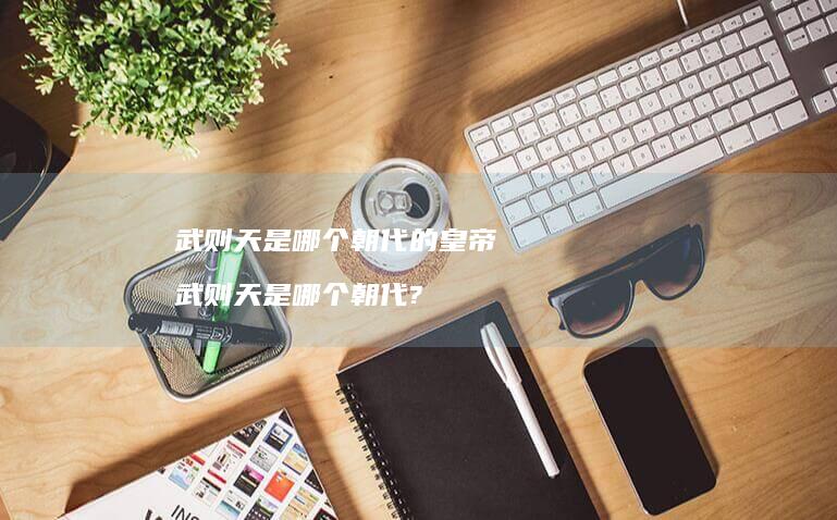 武则天是哪个朝代的皇帝 武则天是哪个朝代?