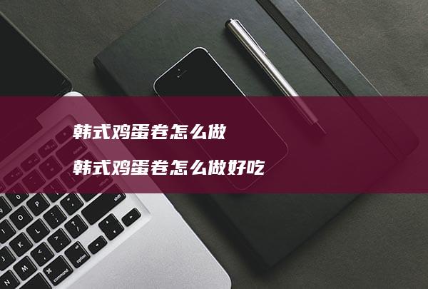 韩式鸡蛋卷怎么做 韩式鸡蛋卷怎么做好吃
