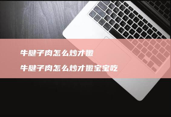 牛腱子肉怎么炒才嫩 牛腱子肉怎么炒才嫩宝宝吃