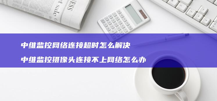 中维监控网络连接超时怎么解决 中维监控摄像头连接不上网络怎么办