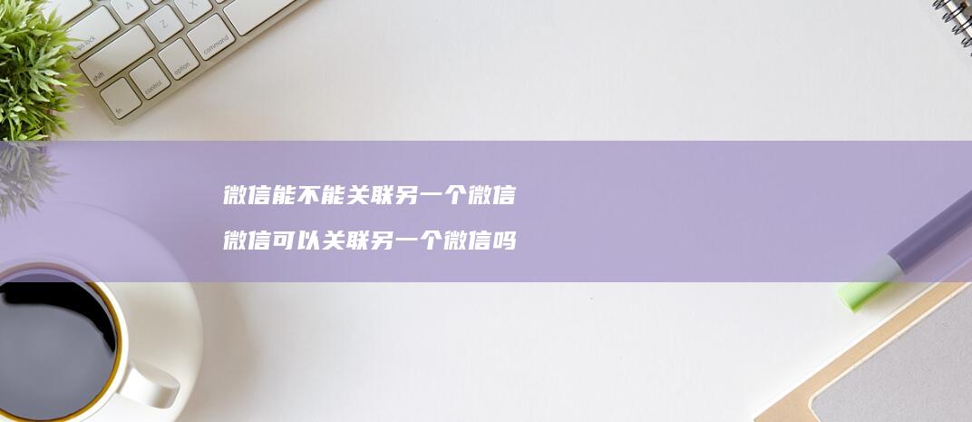 微信能不能关联另一个微信 微信可以关联另一个微信吗