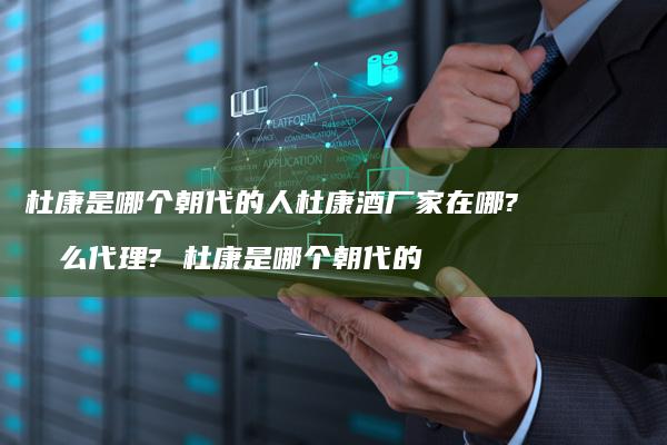 杜康是哪个朝代的人杜康酒厂家在哪?怎么代理?