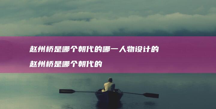 赵州桥是哪个朝代的哪一人物设计的赵州桥是哪个