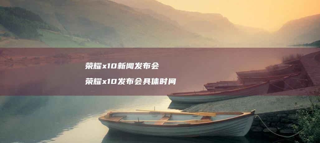 荣耀x10新闻发布会荣耀x10发布会具体时间