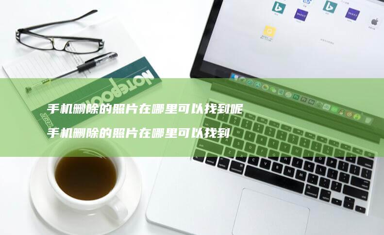 手机删除的照片在哪里可以找到呢 手机删除的照片在哪里可以找到