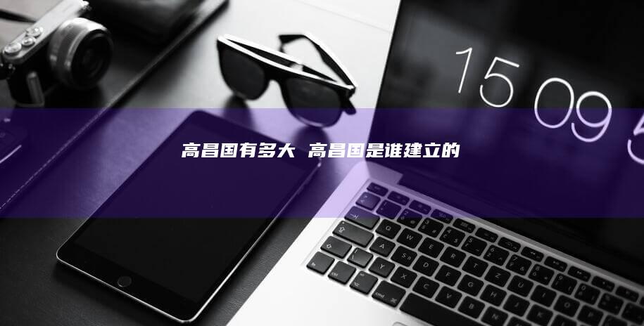 高昌国有多大 高昌国是谁建立的