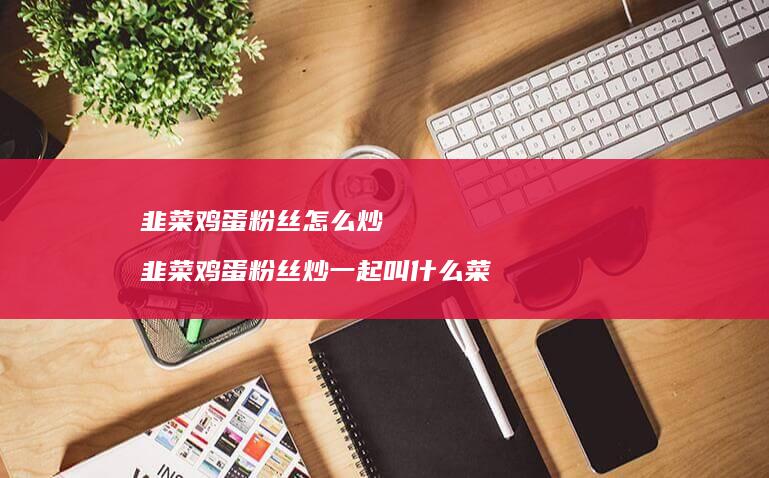 韭菜鸡蛋粉丝怎么炒 韭菜鸡蛋粉丝炒一起叫什么菜