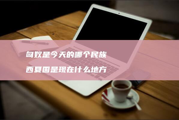 匈奴是今天的哪个民族 西夏国是现在什么地方