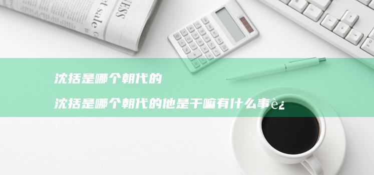 沈括是哪个朝代的 沈括是哪个朝代的他是干嘛有什么事迹