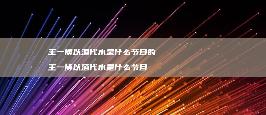 王一博以酒代水是什么节目的 王一博以酒代水是什么节目