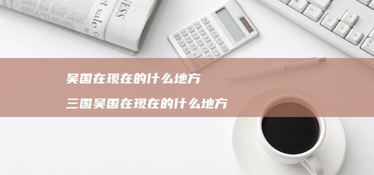 吴国在现在的什么地方 三国吴国在现在的什么地方