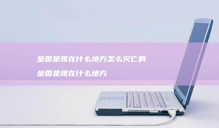 金国是现在什么地方怎么灭亡的 金国是现在什么地方