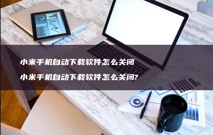 小米手机自动下载软件怎么关闭 小米手机自动下载软件怎么关闭?