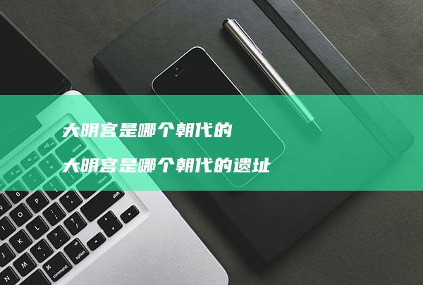 大明宫是哪个朝代的 大明宫是哪个朝代的遗址