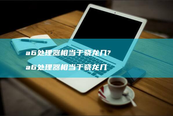 a6处理器相当于骁龙几? a6处理器相当于骁龙几