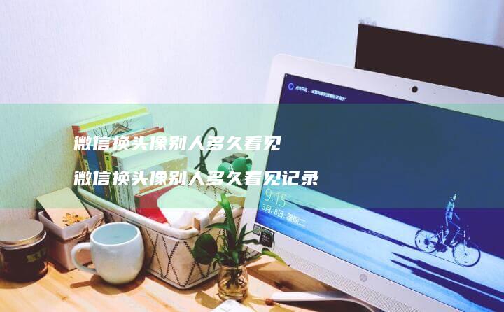 微信换头像别人多久看见 微信换头像别人多久看见记录