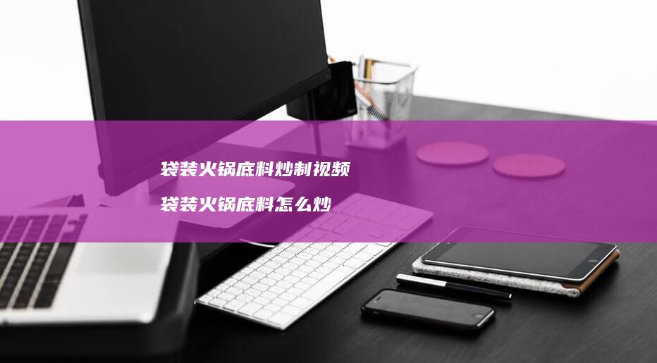 袋装火锅底料炒制视频袋装火锅底料怎么炒